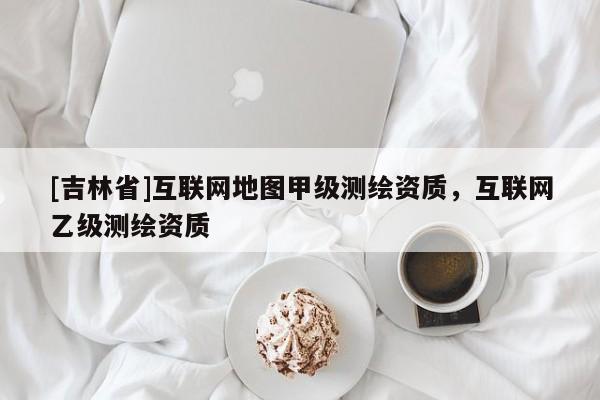 [吉林省]互联网地图甲级测绘资质，互联网乙级测绘资质
