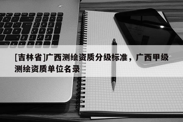 [吉林省]广西测绘资质分级标准，广西甲级测绘资质单位名录