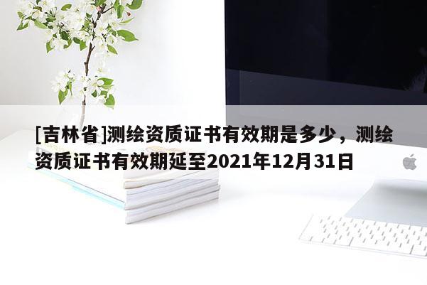 [吉林省]测绘资质证书有效期是多少，测绘资质证书有效期延至2021年12月31日