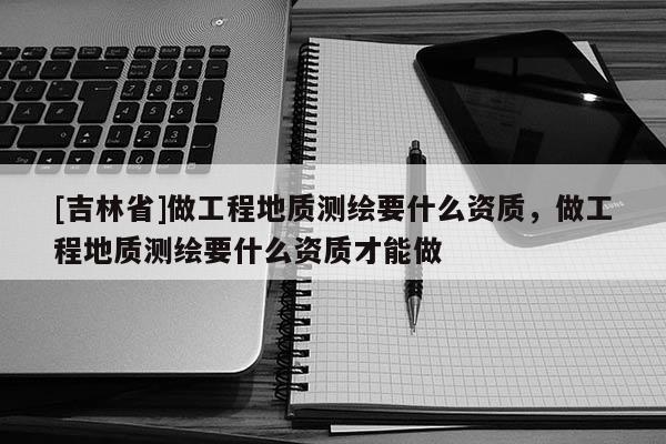 [吉林省]做工程地质测绘要什么资质，做工程地质测绘要什么资质才能做