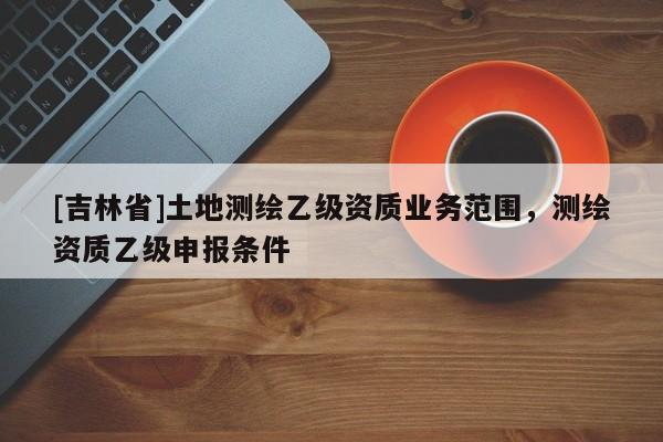 [吉林省]土地测绘乙级资质业务范围，测绘资质乙级申报条件