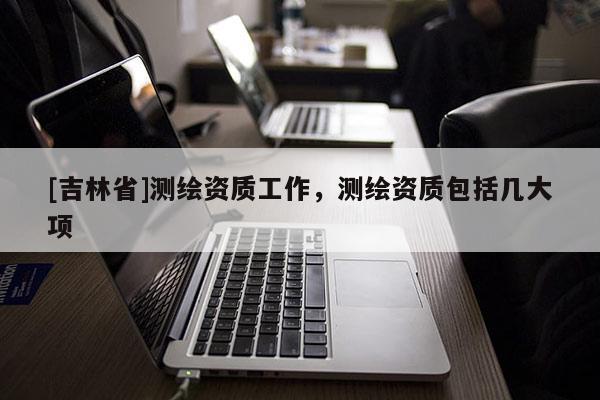 [吉林省]测绘资质工作，测绘资质包括几大项