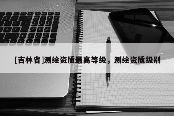 [吉林省]测绘资质最高等级，测绘资质级别