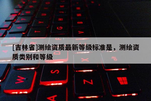 [吉林省]测绘资质最新等级标准是，测绘资质类别和等级