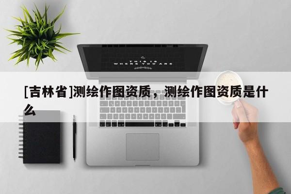 [吉林省]测绘作图资质，测绘作图资质是什么