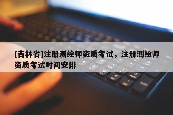 [吉林省]注册测绘师资质考试，注册测绘师资质考试时间安排