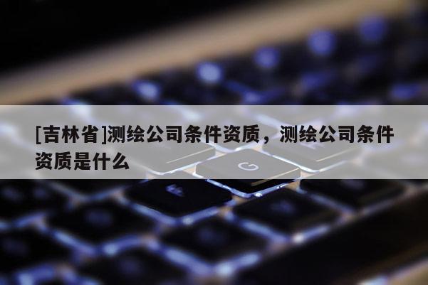 [吉林省]测绘公司条件资质，测绘公司条件资质是什么