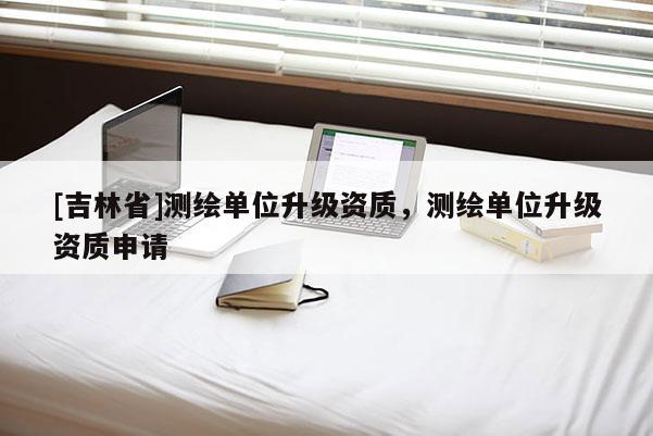 [吉林省]测绘单位升级资质，测绘单位升级资质申请