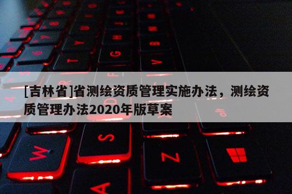 [吉林省]省测绘资质管理实施办法，测绘资质管理办法2020年版草案