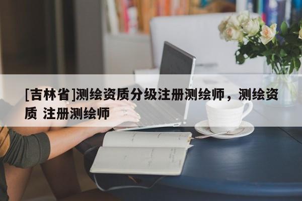 [吉林省]测绘资质分级注册测绘师，测绘资质 注册测绘师