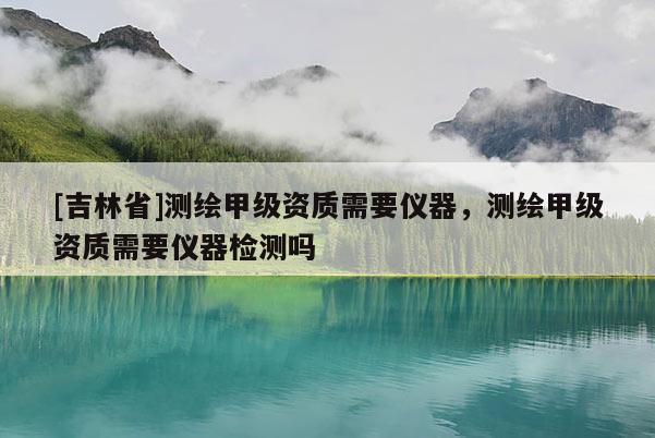 [吉林省]测绘甲级资质需要仪器，测绘甲级资质需要仪器检测吗