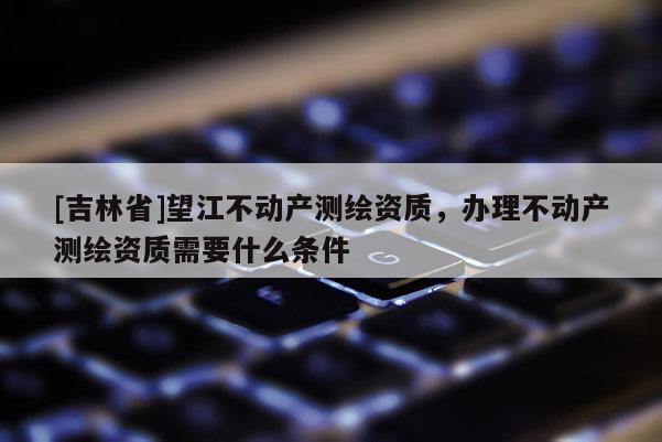 [吉林省]望江不动产测绘资质，办理不动产测绘资质需要什么条件