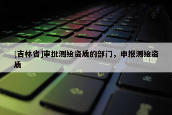 [吉林省]审批测绘资质的部门，申报测绘资质
