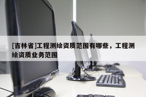 [吉林省]工程测绘资质范围有哪些，工程测绘资质业务范围
