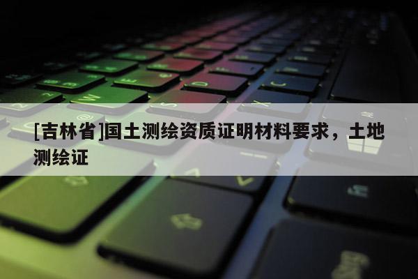 [吉林省]国土测绘资质证明材料要求，土地测绘证