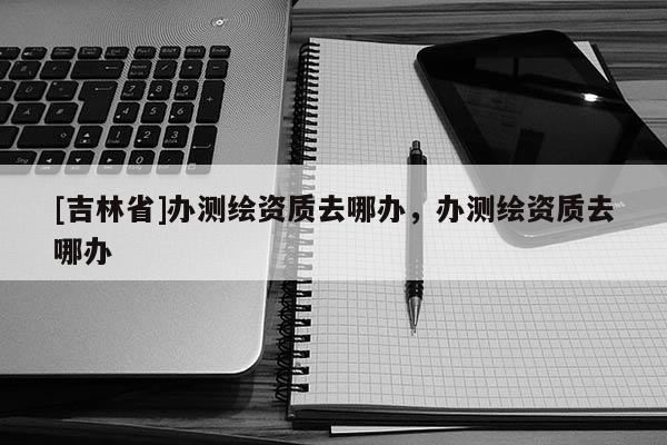 [吉林省]办测绘资质去哪办，办测绘资质去哪办