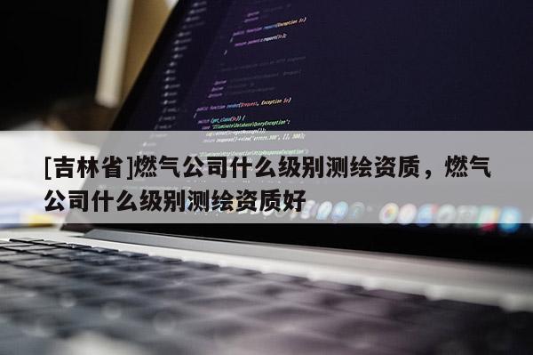 [吉林省]燃气公司什么级别测绘资质，燃气公司什么级别测绘资质好