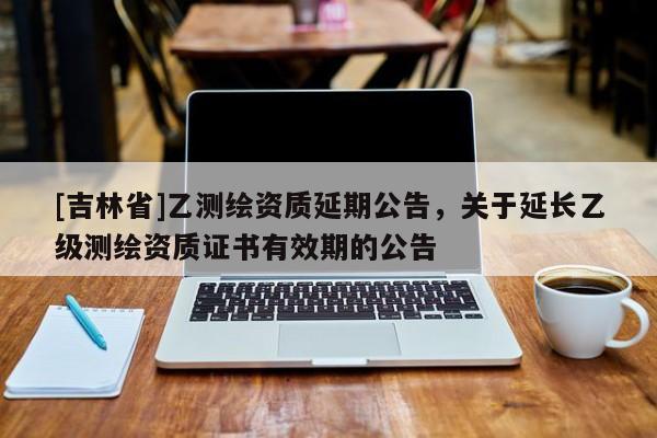 [吉林省]乙测绘资质延期公告，关于延长乙级测绘资质证书有效期的公告