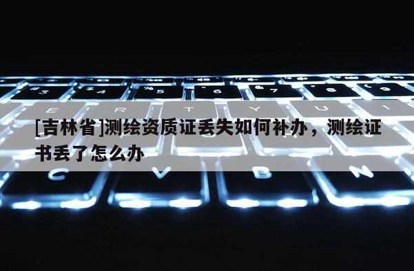 [吉林省]测绘资质证丢失如何补办，测绘证书丢了怎么办