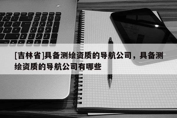 [吉林省]具备测绘资质的导航公司，具备测绘资质的导航公司有哪些