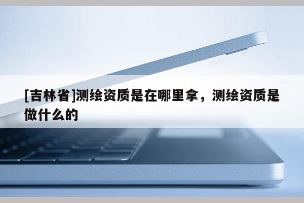 [吉林省]测绘资质是在哪里拿，测绘资质是做什么的