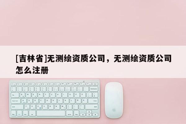 [吉林省]无测绘资质公司，无测绘资质公司怎么注册