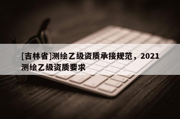 [吉林省]测绘乙级资质承接规范，2021测绘乙级资质要求