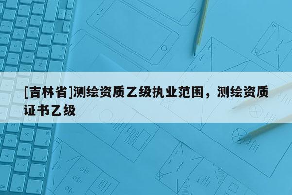[吉林省]测绘资质乙级执业范围，测绘资质证书乙级