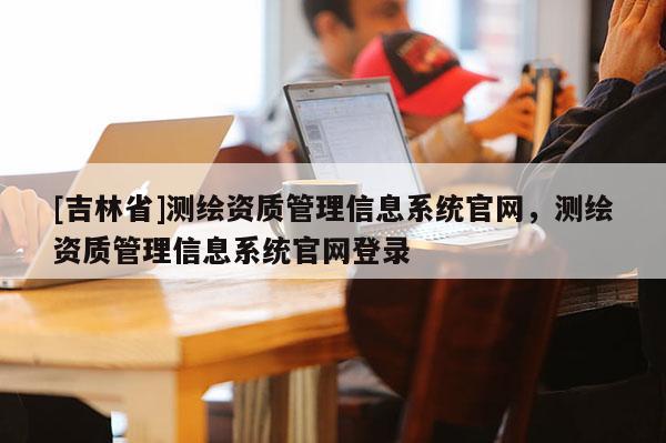 [吉林省]测绘资质管理信息系统官网，测绘资质管理信息系统官网登录