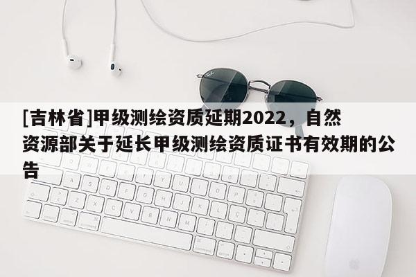 [吉林省]甲级测绘资质延期2022，自然资源部关于延长甲级测绘资质证书有效期的公告