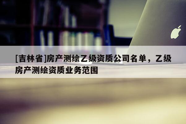 [吉林省]房产测绘乙级资质公司名单，乙级房产测绘资质业务范围