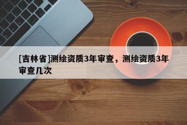 [吉林省]测绘资质3年审查，测绘资质3年审查几次