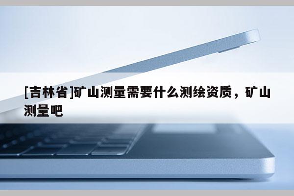 [吉林省]矿山测量需要什么测绘资质，矿山测量吧