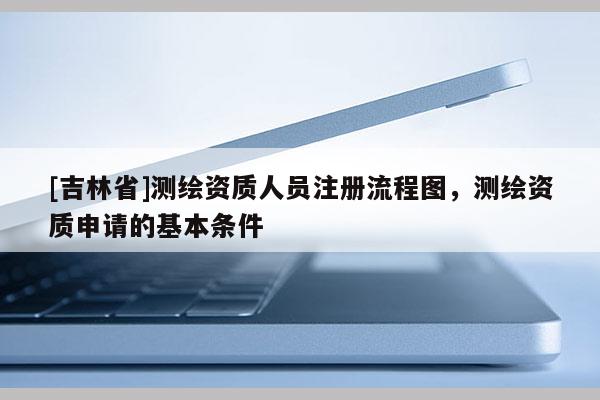 [吉林省]测绘资质人员注册流程图，测绘资质申请的基本条件