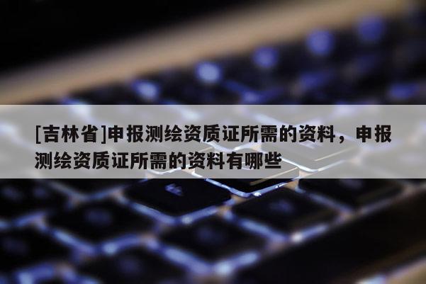 [吉林省]申报测绘资质证所需的资料，申报测绘资质证所需的资料有哪些