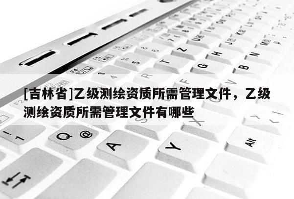[吉林省]乙级测绘资质所需管理文件，乙级测绘资质所需管理文件有哪些
