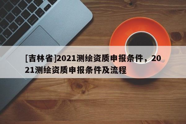 [吉林省]2021测绘资质申报条件，2021测绘资质申报条件及流程