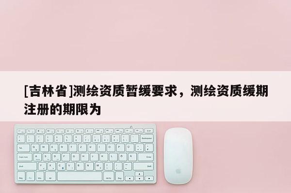 [吉林省]测绘资质暂缓要求，测绘资质缓期注册的期限为