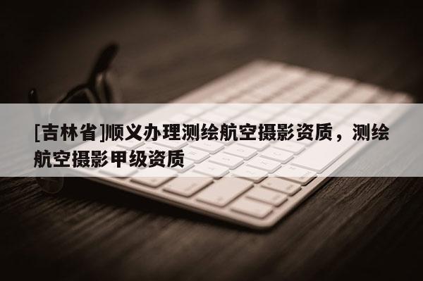 [吉林省]顺义办理测绘航空摄影资质，测绘航空摄影甲级资质