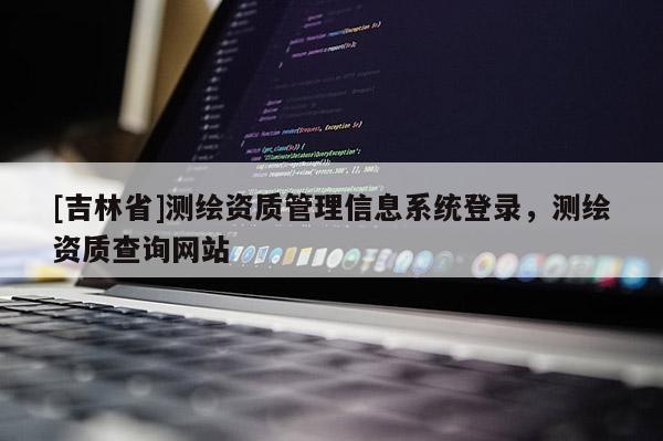 [吉林省]测绘资质管理信息系统登录，测绘资质查询网站