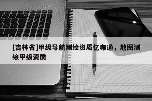[吉林省]甲级导航测绘资质亿咖通，地图测绘甲级资质