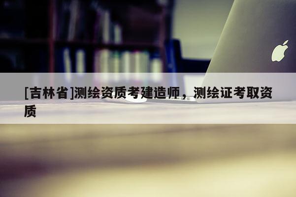 [吉林省]测绘资质考建造师，测绘证考取资质