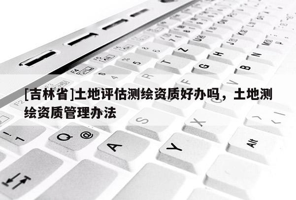 [吉林省]土地评估测绘资质好办吗，土地测绘资质管理办法
