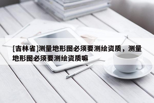 [吉林省]测量地形图必须要测绘资质，测量地形图必须要测绘资质嘛