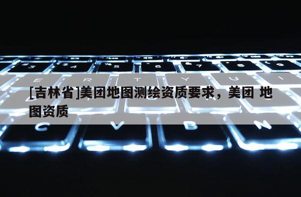 [吉林省]美团地图测绘资质要求，美团 地图资质