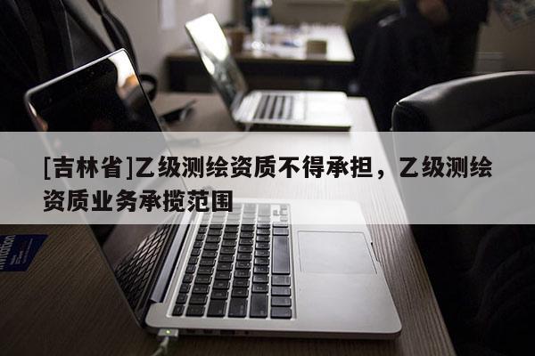 [吉林省]乙级测绘资质不得承担，乙级测绘资质业务承揽范围