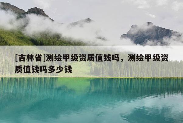 [吉林省]测绘甲级资质值钱吗，测绘甲级资质值钱吗多少钱