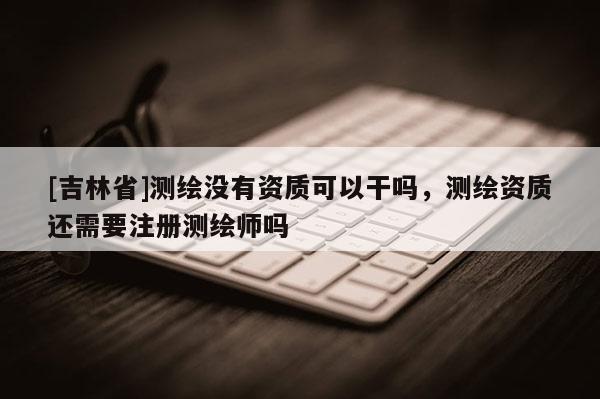 [吉林省]测绘没有资质可以干吗，测绘资质还需要注册测绘师吗