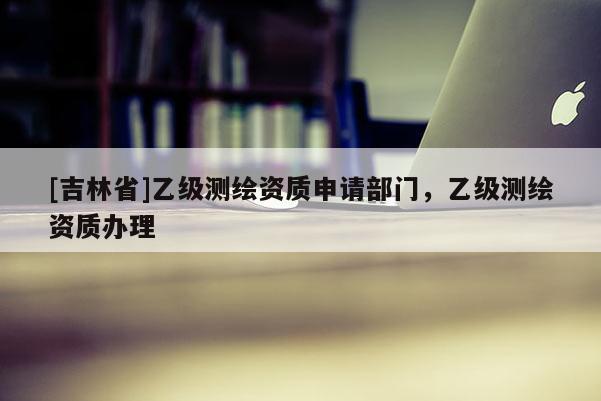 [吉林省]乙级测绘资质申请部门，乙级测绘资质办理