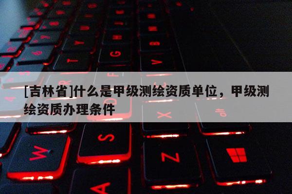 [吉林省]什么是甲级测绘资质单位，甲级测绘资质办理条件